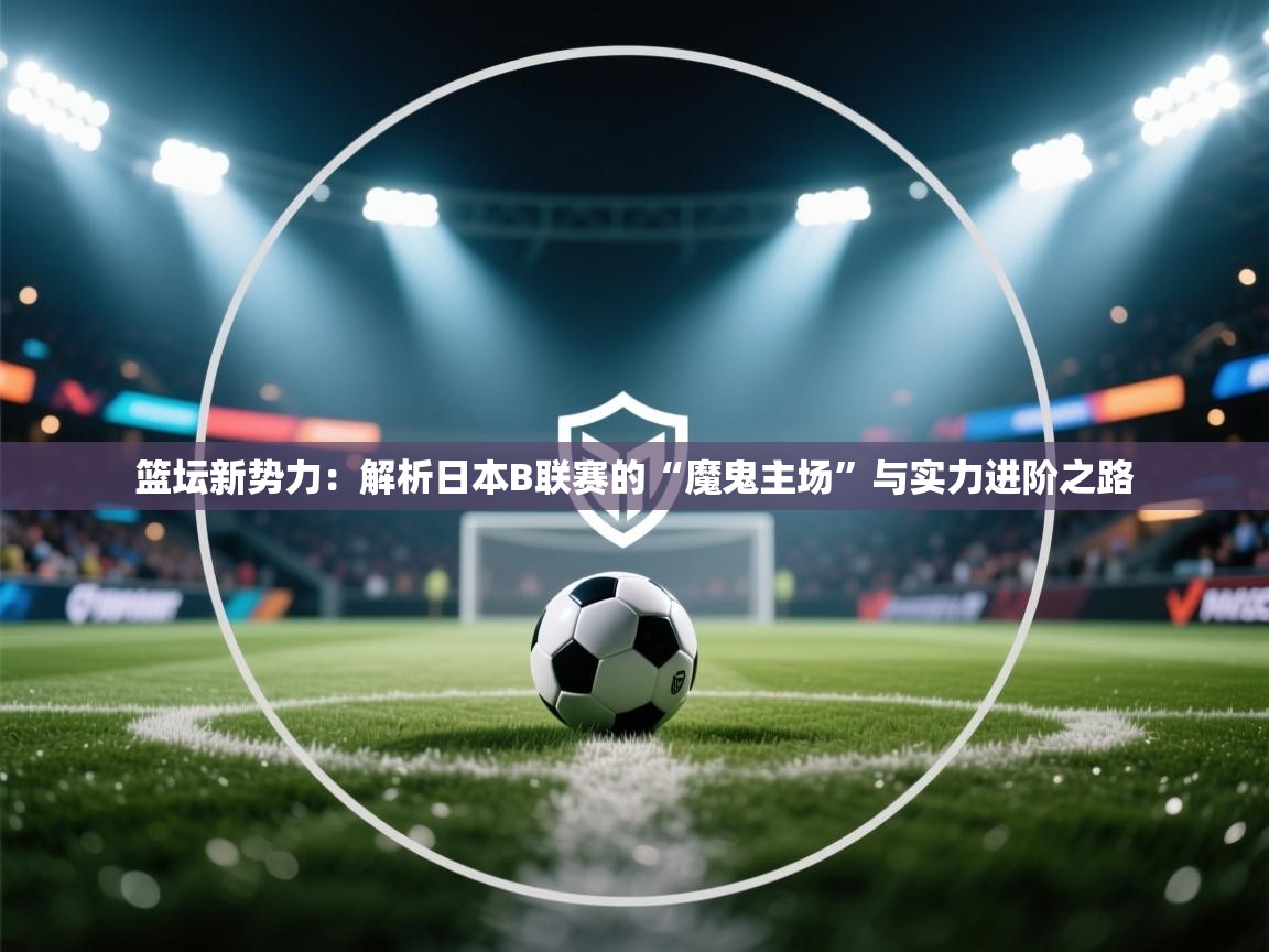 篮坛新势力：解析日本B联赛的“魔鬼主场”与实力进阶之路