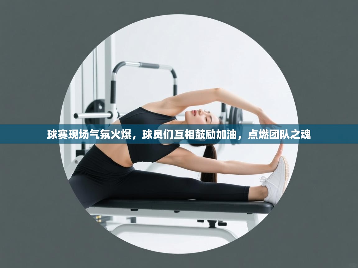 球赛现场气氛火爆,球员们互相鼓励加油,点燃团队之魂 第1张